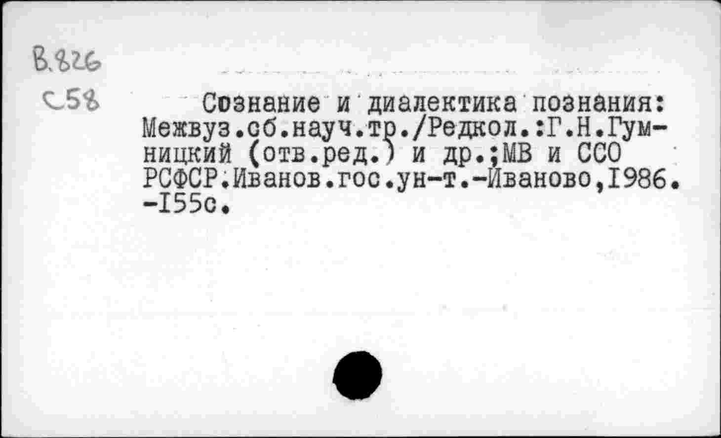 ﻿^-5$ Сознание и диалектика познания: Межвуз.об.науч.тр./Редкол.:Г.Н.Гум-ницкий (отв.ред.) и др.;МВ и ССО РСФСР.Иванов.гос.ун-т.-Иваново.1986 -155с.